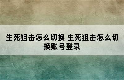 生死狙击怎么切换 生死狙击怎么切换账号登录